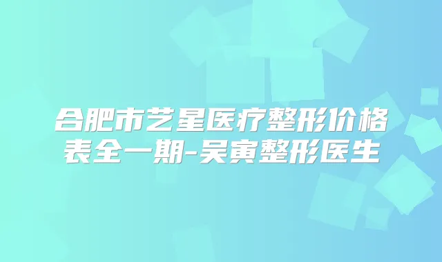 合肥市艺星医疗整形价格表全一期-吴寅整形医生