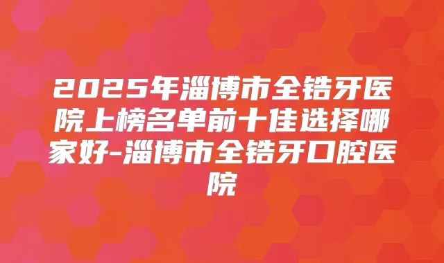 2025年淄博市全锆牙医院上榜名单前十佳选择哪家好-淄博市全锆牙口腔医院