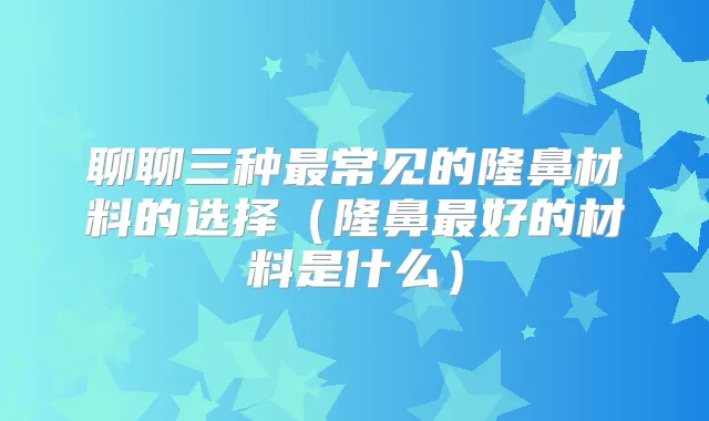 聊聊三种常见的隆鼻材料的选择(隆鼻好的材料是什么)