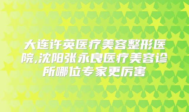 大连许英医疗美容整形医院,沈阳张永良医疗美容诊所哪位专家更厉害