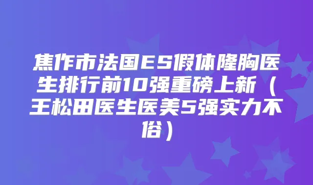 焦作市法国ES假体隆胸医生排行前10强重磅上新(王松田医生医美5强实力不俗)