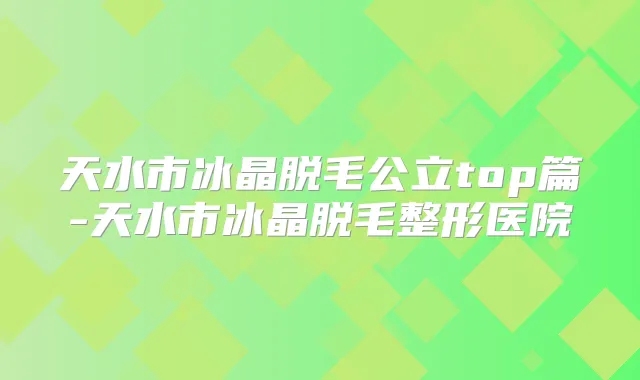 天水市冰晶脱毛公立top篇-天水市冰晶脱毛整形医院