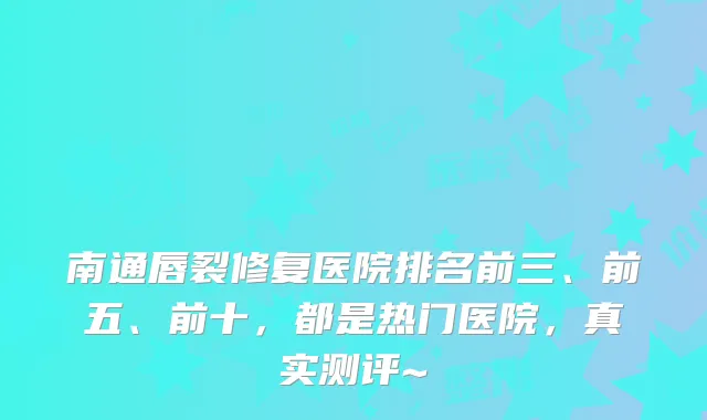 南通唇裂修复医院排名前三、前五、前十，都是热门医院，真实测评~