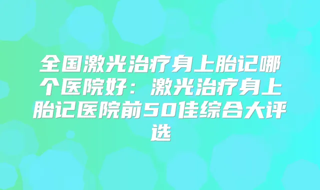 全国激光身上胎记哪个医院好:激光身上胎记医院前50佳综合大评选