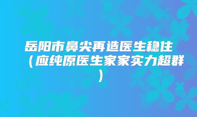 岳阳市鼻尖再造医生稳住(应纯原医生家家实力超群)
