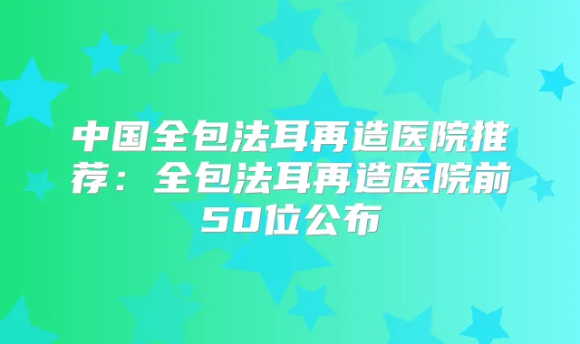 中国全包法耳再造医院推荐:全包法耳再造医院前50位公布