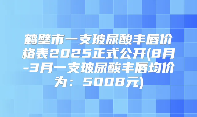 鹤壁市一支玻尿酸丰唇价格表2025正式公开(8月-3月一支玻尿酸丰唇均价为：5008元)