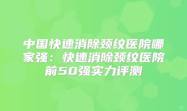 中国快速消除颈纹医院哪家强:快速消除颈纹医院前50强实力评测