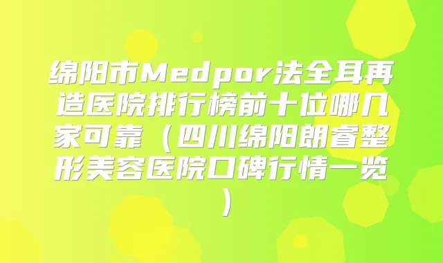 绵阳市Medpor法全耳再造医院排行榜前十位哪几家可靠(四川绵阳朗睿整形美容医院口碑行情一览)