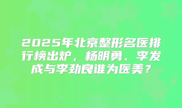 2025年北京整形名医排行榜出炉，杨明勇、李发成与李劲良谁为医美？