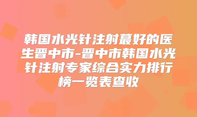 韩国水光针注射蕞好的医生晋中市-晋中市韩国水光针注射专家综合实力排行榜一览表查收