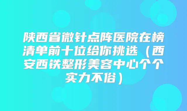 陕西省微针点阵医院在榜清单前十位给你挑选（西安西铁整形美容中心个个实力不俗）