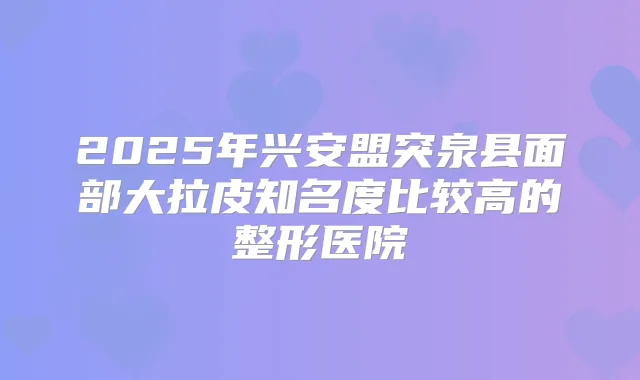 2025年兴安盟突泉县面部大拉皮知名度比较高的整形医院