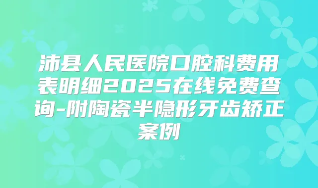 沛县人民医院口腔科费用表明细2025在线免费查询-附陶瓷半隐形牙齿矫正案例