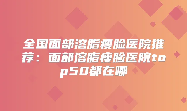 全国面部溶脂瘦脸医院推荐:面部溶脂瘦脸医院top50都在哪