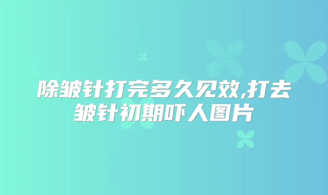 除皱针打完多久见效,打去皱针初期吓人图片