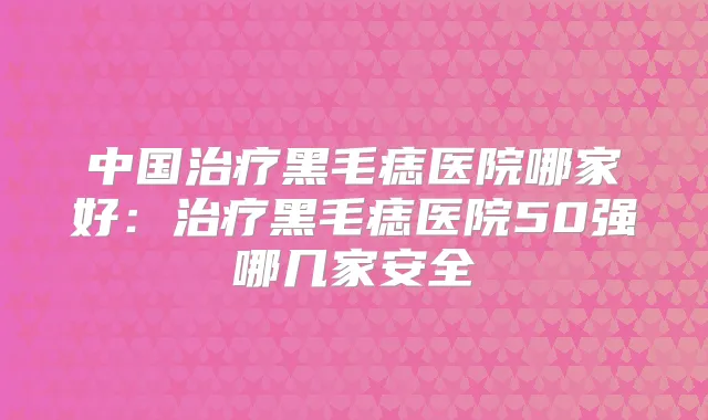中国黑毛痣医院哪家好：黑毛痣医院50强哪几家安全