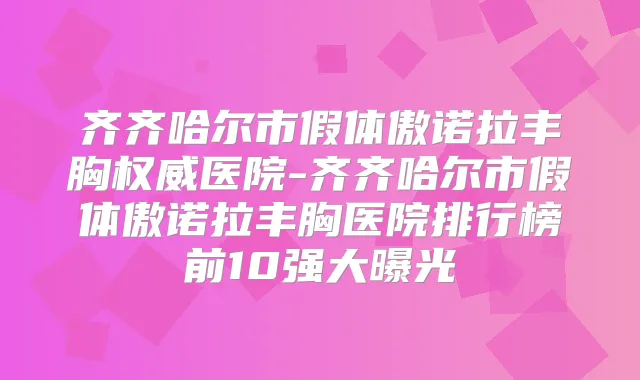 齐齐哈尔市假体傲诺拉丰胸医院-齐齐哈尔市假体傲诺拉丰胸医院排行榜前10强大曝光