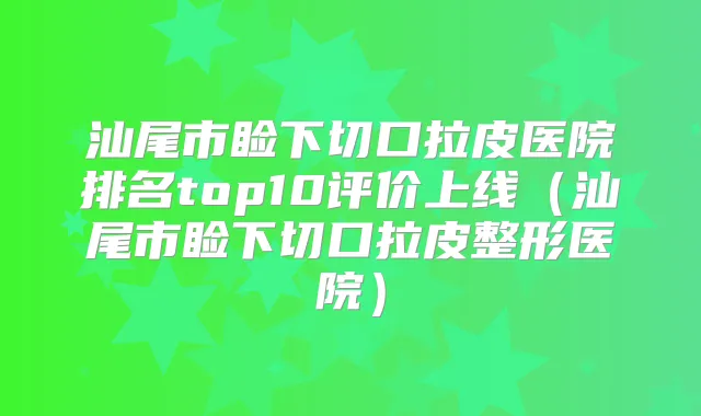 汕尾市睑下切口拉皮医院排名top10评价上线(汕尾市睑下切口拉皮整形医院)