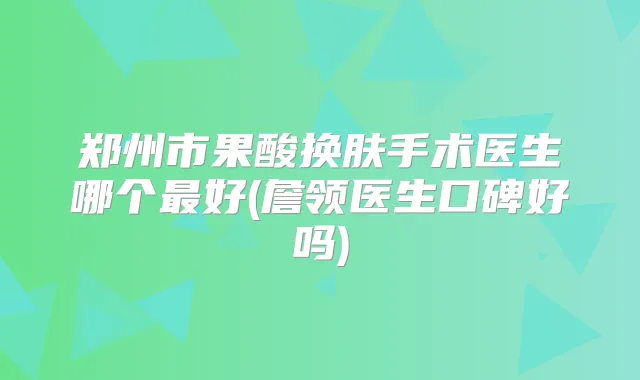 郑州市果酸换肤手术医生哪个好(詹领医生口碑好吗)