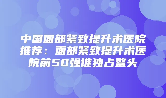 中国面部紧致提升术医院推荐:面部紧致提升术医院前50强谁独占鳌头