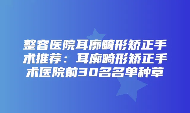 整容医院耳廓畸形矫正手术推荐:耳廓畸形矫正手术医院前30名名单种草