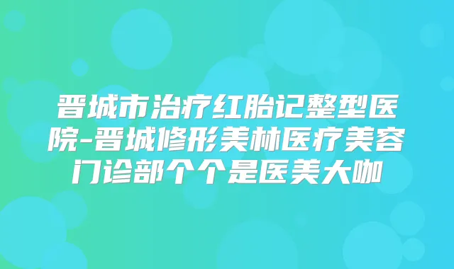晋城市红胎记整型医院-晋城修形美林医疗美容门诊部个个是医美大咖