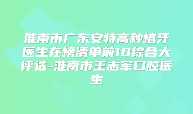 淮南市广东安特高种植牙医生在榜清单前10综合大评选-淮南市王志军口腔医生