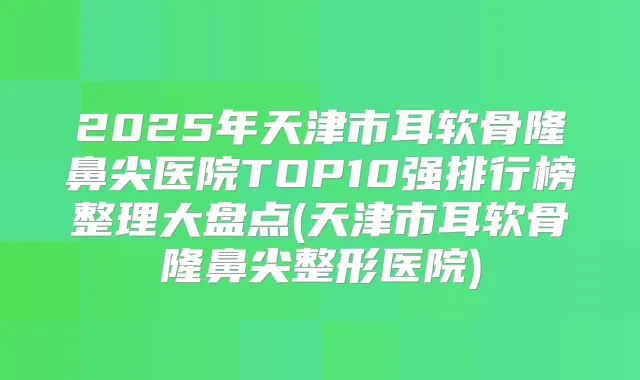 2025年天津市耳软骨隆鼻尖医院TOP10强排行榜整理大盘点(天津市耳软骨隆鼻尖整形医院)