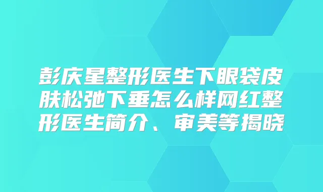 彭庆星整形医生下眼袋皮肤松弛下垂怎么样网红整形医生简介、审美等揭晓