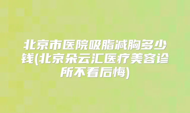 北京市医院吸脂减胸多少钱(北京朵云汇医疗美容诊所不看后悔)