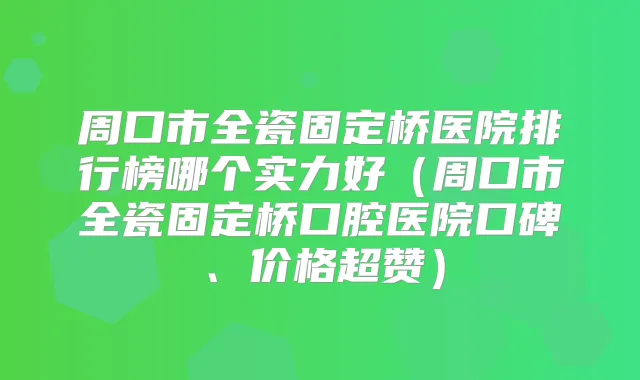 周口市全瓷固定桥医院排行榜哪个实力好（周口市全瓷固定桥口腔医院口碑、价格超赞）
