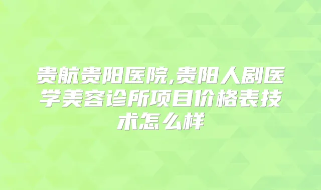 贵航贵阳医院,贵阳人剧医学美容诊所项目价格表技术怎么样