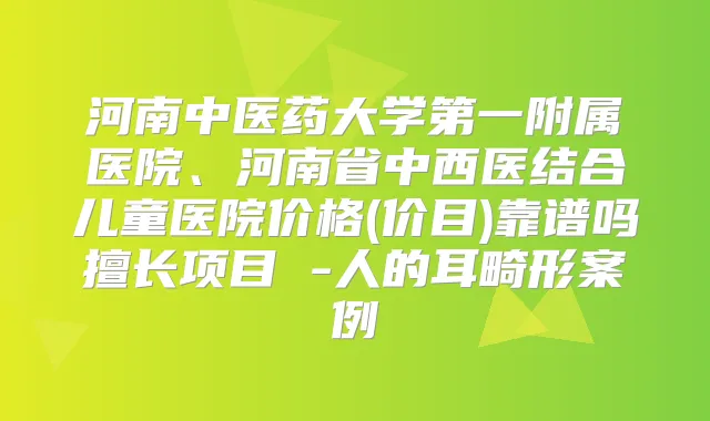 河南中医药大学第一附属医院、河南省中西医结合儿童医院价格(价目)靠谱吗擅长项目 -人的耳畸形案例