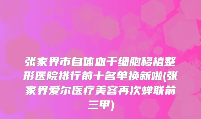 张家界市自体血干细胞移植整形医院排行前十名单换新啦(张家界爱尔医疗美容再次蝉联前三甲)