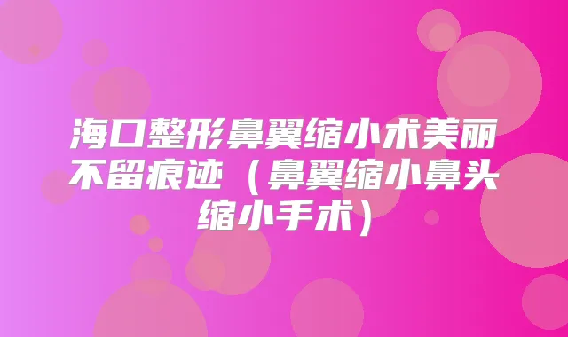 海口整形鼻翼缩小术美丽迹(鼻翼缩小鼻头缩小手术)