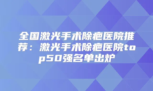 全国激光手术除疤医院推荐:激光手术除疤医院top50强名单出炉