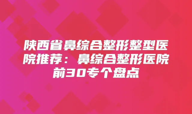 陕西省鼻综合整形整型医院推荐：鼻综合整形医院前30专个盘点