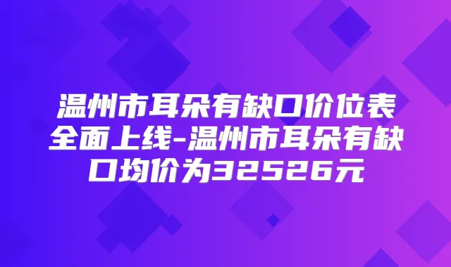 温州市耳朵有缺口价位表全面上线-温州市耳朵有缺口均价为32526元