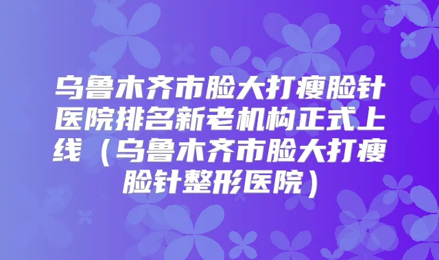 乌鲁木齐市脸大打瘦脸针医院排名新老机构正式上线（乌鲁木齐市脸大打瘦脸针整形医院）