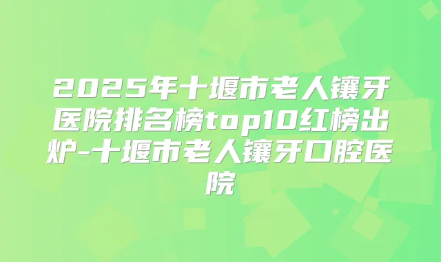 2025年十堰市老人镶牙医院排名榜top10红榜出炉-十堰市老人镶牙口腔医院
