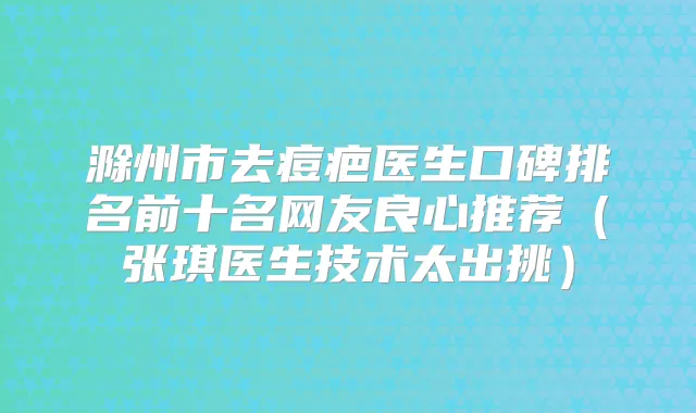 滁州市去痘疤医生口碑排名前十名网友良心推荐（张琪医生技术太出挑）