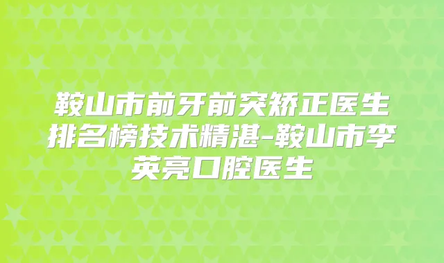 鞍山市前牙前突矫正医生排名榜技术精湛-鞍山市李英亮口腔医生