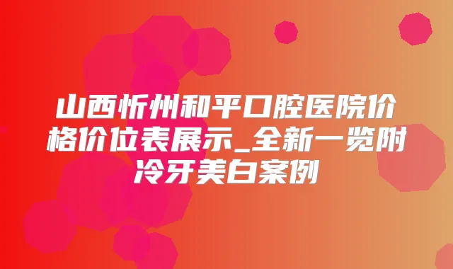 山西忻州和平口腔医院价格价位表展示_全新一览附冷牙美白案例