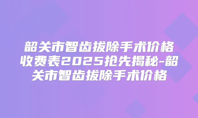 韶关市智齿拔除手术价格收费表2025抢先揭秘-韶关市智齿拔除手术价格