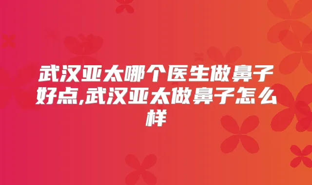 武汉亚太哪个医生做鼻子好点,武汉亚太做鼻子怎么样