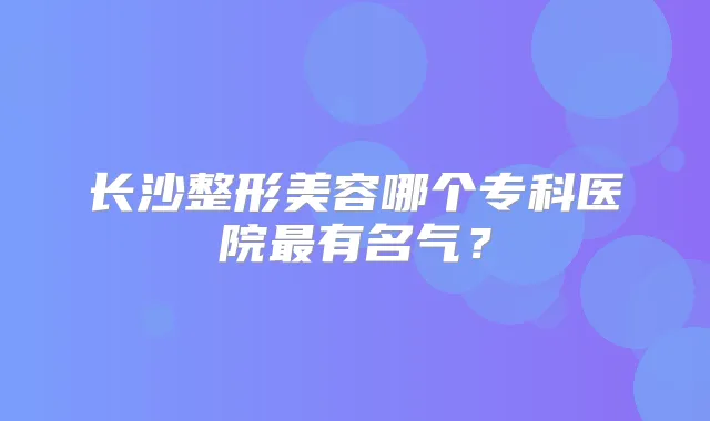 长沙整形美容哪个专科医院有名气？