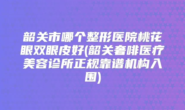 韶关市哪个整形医院桃花眼双眼皮好(韶关奢啡医疗美容诊所正规靠谱机构入围)