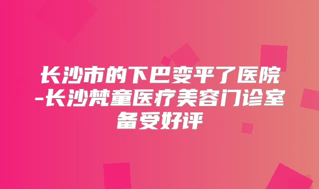 长沙市的下巴变平了医院-长沙梵童医疗美容门诊室备受好评