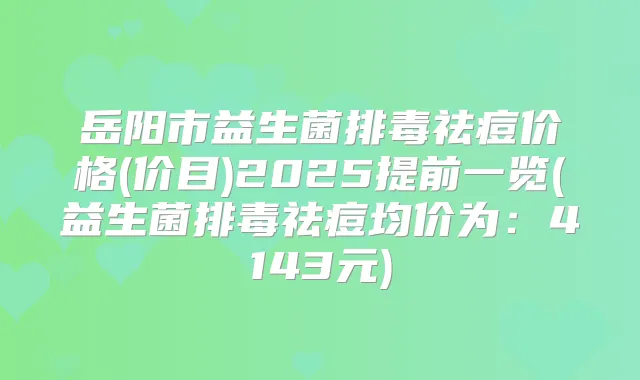 岳阳市益生菌排毒祛痘价格(价目)2025提前一览(益生菌排毒祛痘均价为:4143元)